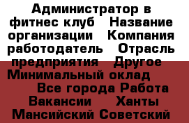 Администратор в фитнес-клуб › Название организации ­ Компания-работодатель › Отрасль предприятия ­ Другое › Минимальный оклад ­ 18 000 - Все города Работа » Вакансии   . Ханты-Мансийский,Советский г.